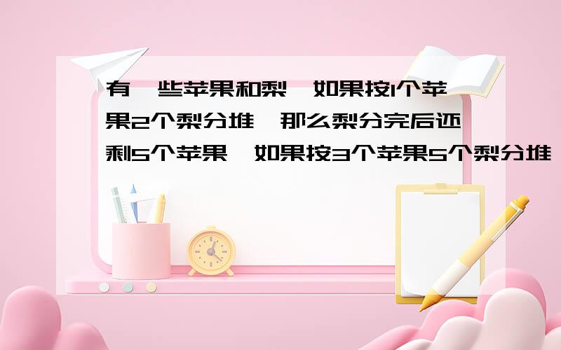 有一些苹果和梨,如果按1个苹果2个梨分堆,那么梨分完后还剩5个苹果,如果按3个苹果5个梨分堆,