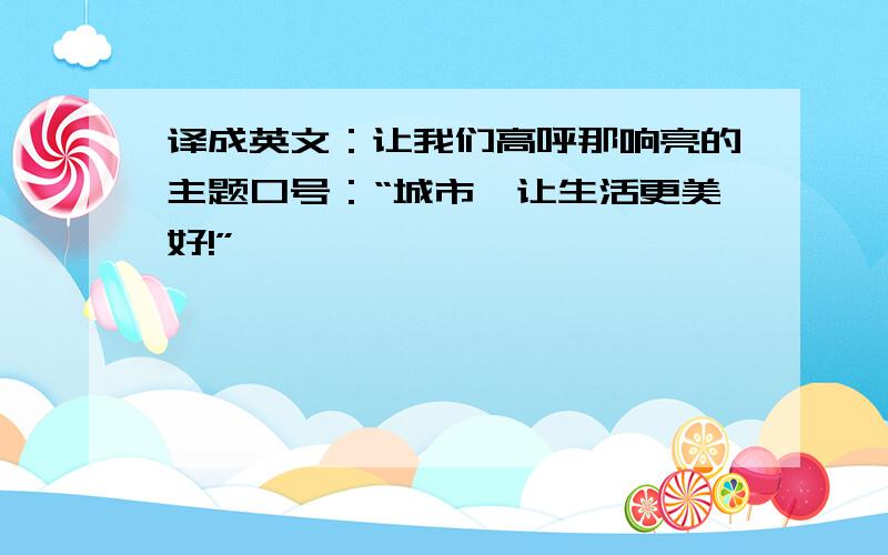 译成英文：让我们高呼那响亮的主题口号：“城市,让生活更美好!”