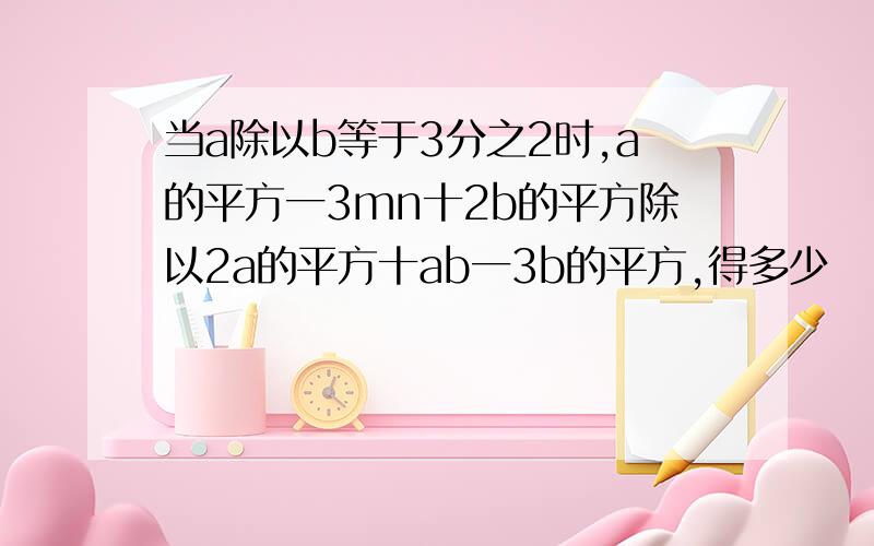 当a除以b等于3分之2时,a的平方一3mn十2b的平方除以2a的平方十ab一3b的平方,得多少