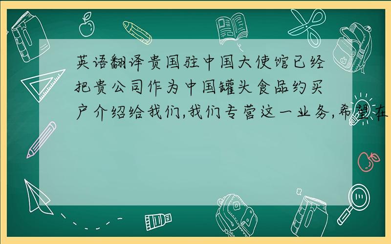 英语翻译贵国驻中国大使馆已经把贵公司作为中国罐头食品约买户介绍给我们,我们专营这一业务,希望在平等互利的基础上与你方建立