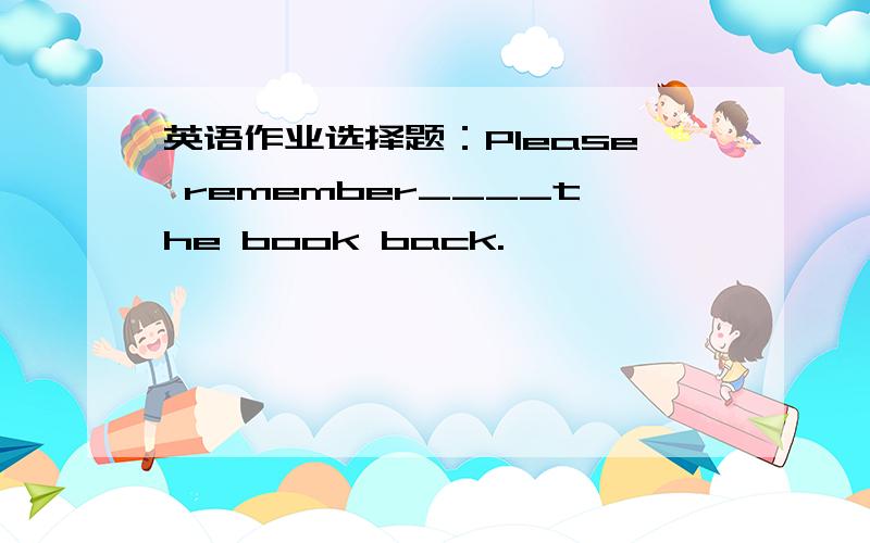 英语作业选择题：Please remember____the book back.