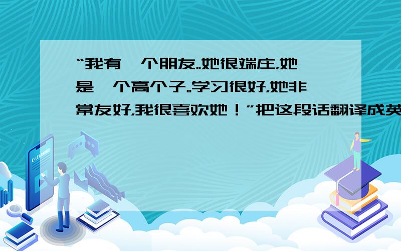 “我有一个朋友。她很端庄，她是一个高个子。学习很好，她非常友好，我很喜欢她！”把这段话翻译成英语