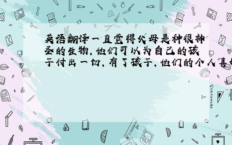 英语翻译一直觉得父母是种很神圣的生物,他们可以为自己的孩子付出一切,有了孩子,他们的个人喜好似乎就全都消失了,无私得不可