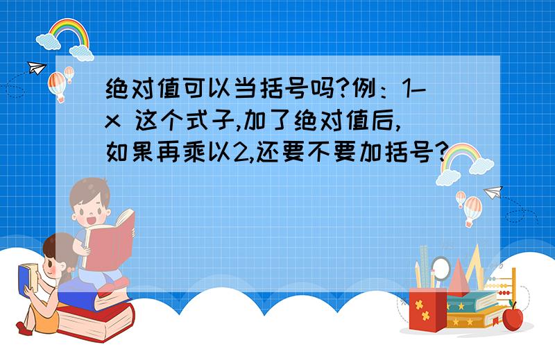 绝对值可以当括号吗?例：1-x 这个式子,加了绝对值后,如果再乘以2,还要不要加括号?