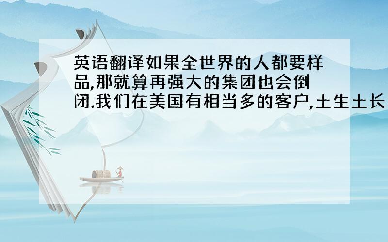 英语翻译如果全世界的人都要样品,那就算再强大的集团也会倒闭.我们在美国有相当多的客户,土生土长的美国人都很乐于付运费,而