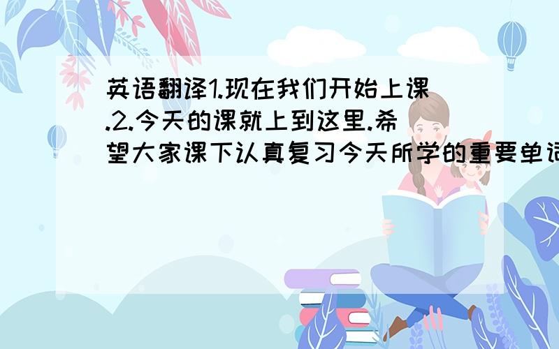 英语翻译1.现在我们开始上课.2.今天的课就上到这里.希望大家课下认真复习今天所学的重要单词和句子.争取能够把他们背下来