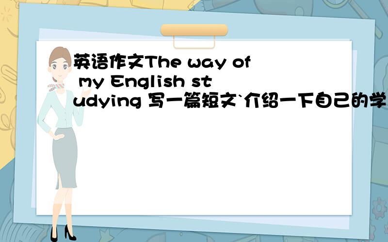 英语作文The way of my English studying 写一篇短文`介绍一下自己的学习方法