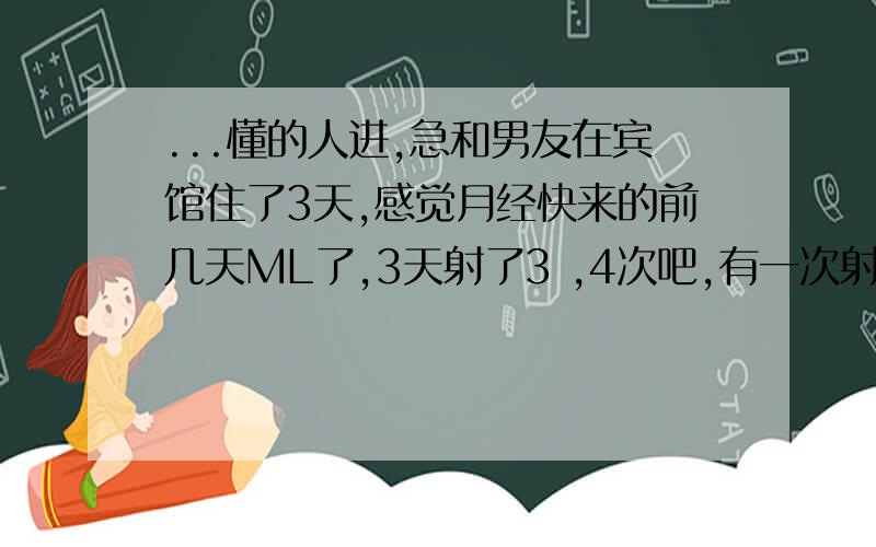 ...懂的人进,急和男友在宾馆住了3天,感觉月经快来的前几天ML了,3天射了3 ,4次吧,有一次射在套里,后来他说带套不