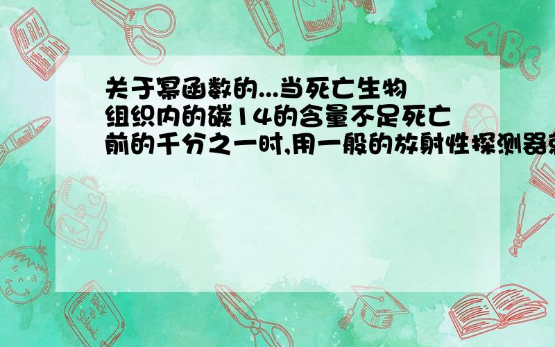 关于幂函数的...当死亡生物组织内的碳14的含量不足死亡前的千分之一时,用一般的放射性探测器就测不到碳14了.若死亡生物