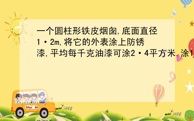 一个圆柱形铁皮烟囱,底面直径1·2m,将它的外表涂上防锈漆,平均每千克油漆可涂2·4平方米.涂10个需要多少油漆?