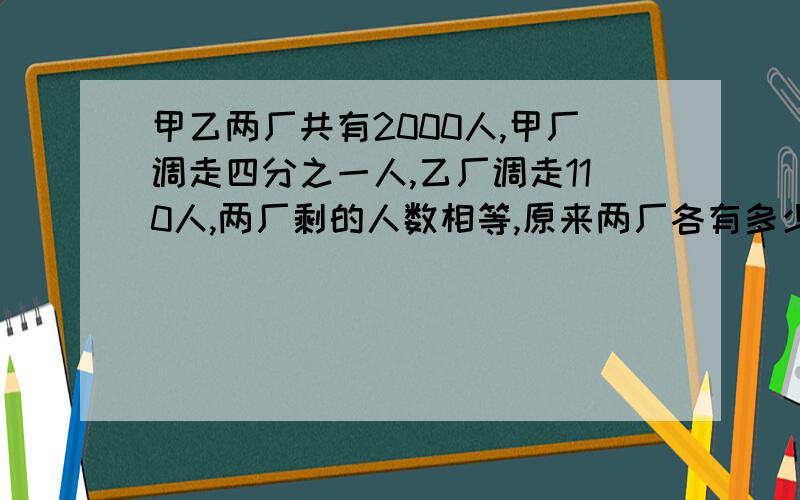 甲乙两厂共有2000人,甲厂调走四分之一人,乙厂调走110人,两厂剩的人数相等,原来两厂各有多少人?