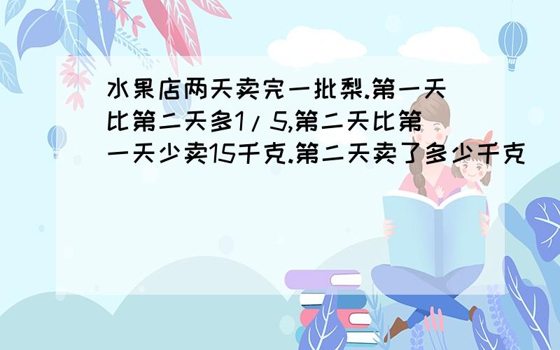 水果店两天卖完一批梨.第一天比第二天多1/5,第二天比第一天少卖15千克.第二天卖了多少千克