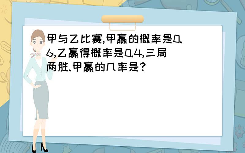 甲与乙比赛,甲赢的概率是0.6,乙赢得概率是0.4,三局两胜.甲赢的几率是?