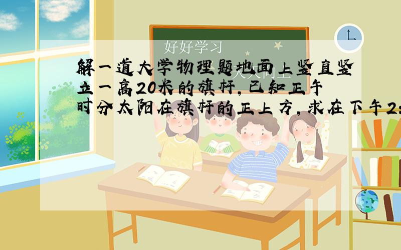 解一道大学物理题地面上竖直竖立一高20米的旗杆,已知正午时分太阳在旗杆的正上方,求在下午2：00时,杆顶在地面上影子速度