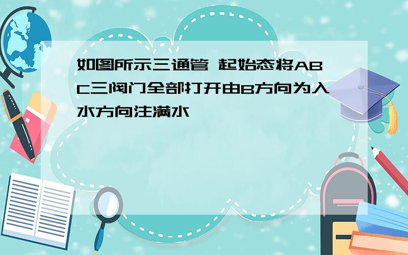 如图所示三通管 起始态将ABC三阀门全部打开由B方向为入水方向注满水