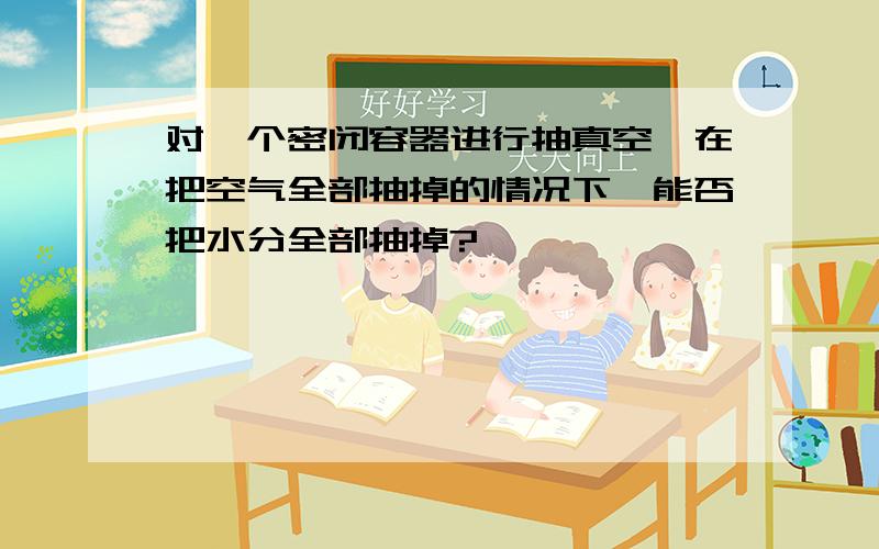 对一个密闭容器进行抽真空,在把空气全部抽掉的情况下,能否把水分全部抽掉?