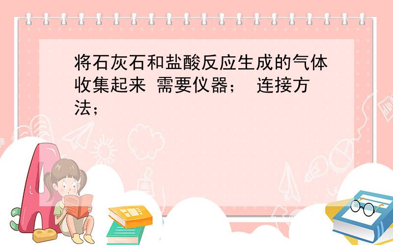 将石灰石和盐酸反应生成的气体收集起来 需要仪器； 连接方法；