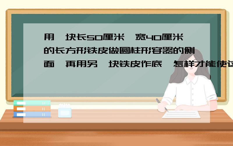 用一块长50厘米,宽40厘米的长方形铁皮做圆柱形容器的侧面,再用另一块铁皮作底,怎样才能使这个圆柱形的容积最大?