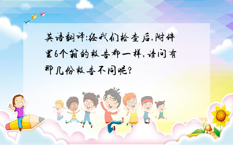 英语翻译：经我们检查后,附件里6个箱的报告都一样,请问有那几份报告不同呢?