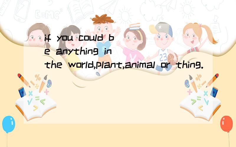 if you could be anything in the world,plant,animal or thing.