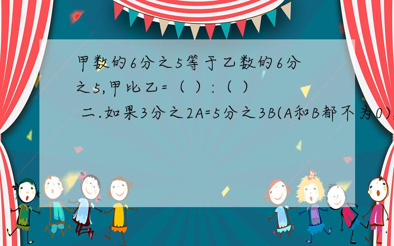 甲数的6分之5等于乙数的6分之5,甲比乙=（ ）:（ ） 二.如果3分之2A=5分之3B(A和B都不为0),那么A和B的