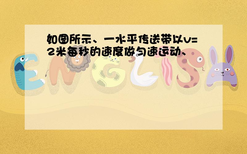 如图所示、一水平传送带以v=2米每秒的速度做匀速运动、