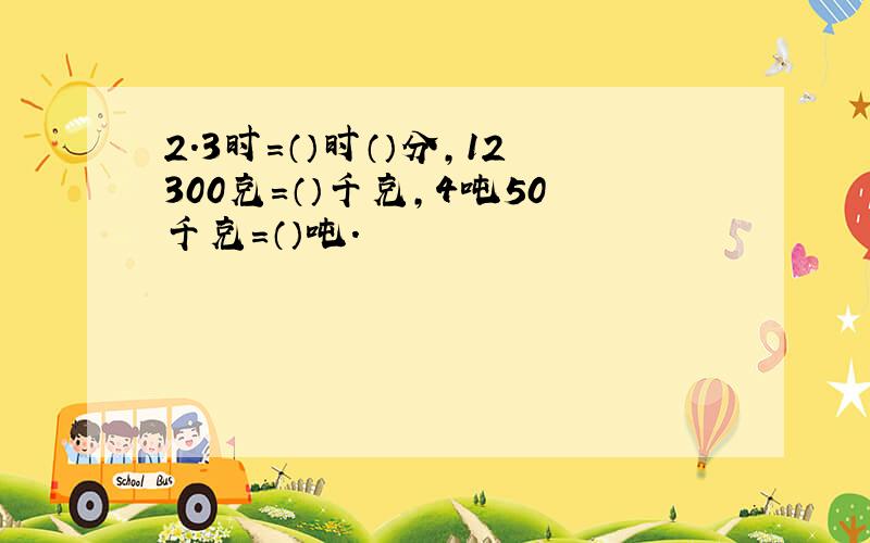 2.3时=（）时（）分,12300克=（）千克,4吨50千克=（）吨.