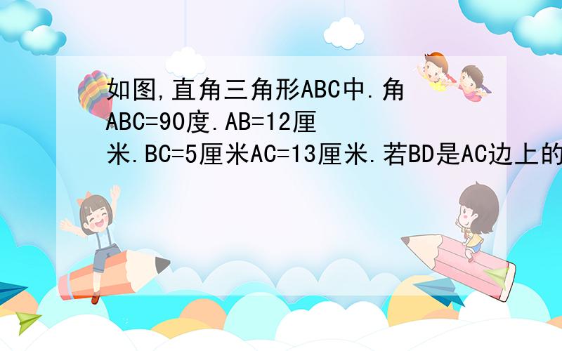 如图,直角三角形ABC中.角ABC=90度.AB=12厘米.BC=5厘米AC=13厘米.若BD是AC边上的高.则BD的长