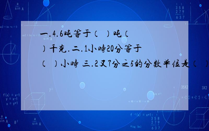 一.4.6吨等于（ ）吨（ ）千克.二.1小时20分等于（ ）小时 三.2又7分之5的分数单位是（ ）,