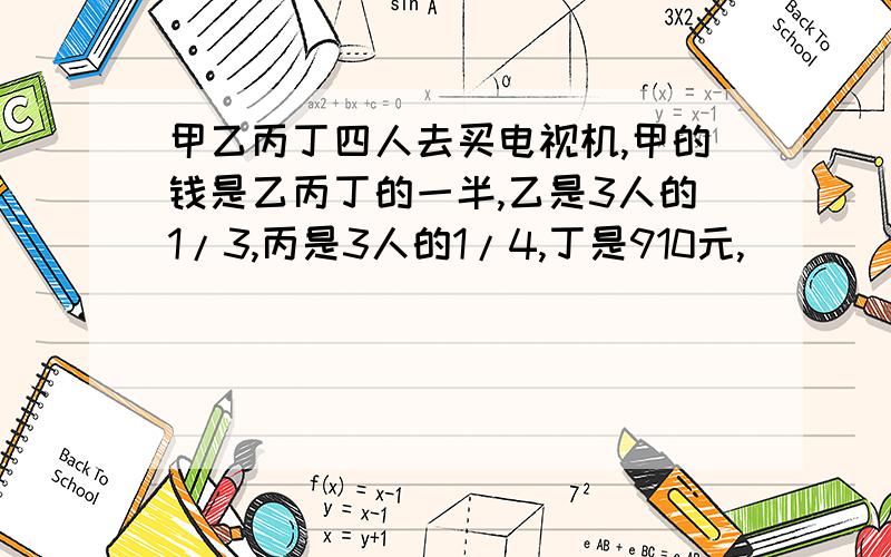 甲乙丙丁四人去买电视机,甲的钱是乙丙丁的一半,乙是3人的1/3,丙是3人的1/4,丁是910元,