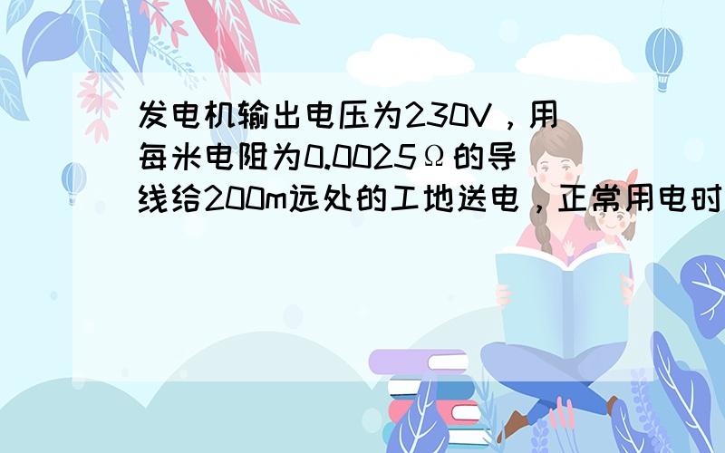 发电机输出电压为230V，用每米电阻为0.0025Ω的导线给200m远处的工地送电，正常用电时线路中的电流为5A，则工地