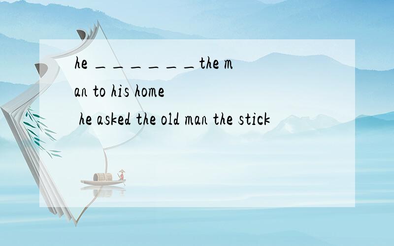 he ______the man to his home he asked the old man the stick