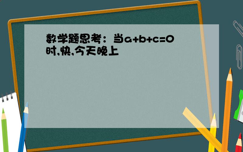 数学题思考：当a+b+c=0时,快,今天晚上