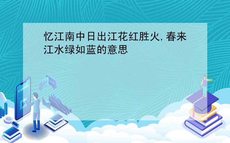 忆江南中日出江花红胜火,春来江水绿如蓝的意思