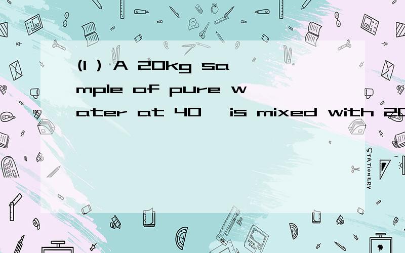 (1 ) A 20kg sample of pure water at 40℃ is mixed with 20kg s