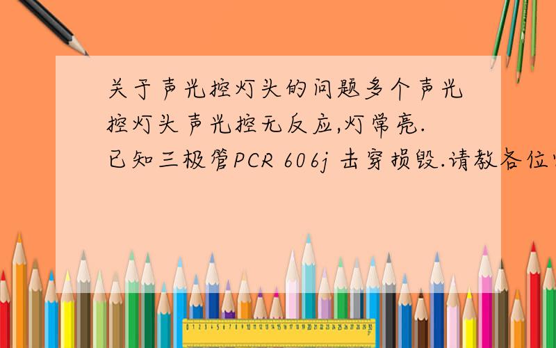 关于声光控灯头的问题多个声光控灯头声光控无反应,灯常亮.已知三极管PCR 606j 击穿损毁.请教各位师傅故障原因是什么