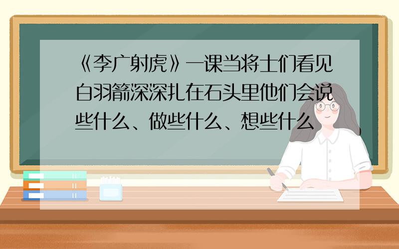 《李广射虎》一课当将士们看见白羽箭深深扎在石头里他们会说些什么、做些什么、想些什么