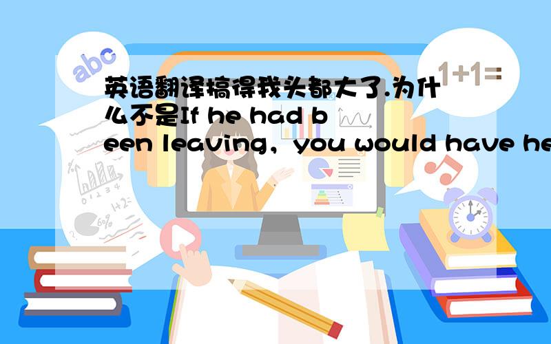 英语翻译搞得我头都大了.为什么不是If he had been leaving，you would have heard