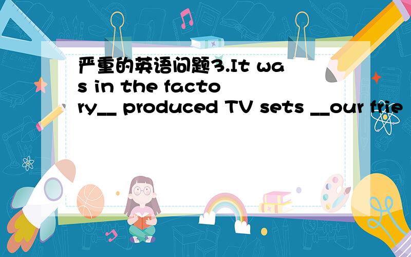 严重的英语问题3.It was in the factory__ produced TV sets __our frie