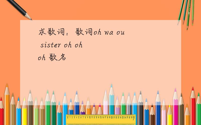 求歌词：歌词oh wa ou sister oh oh oh 歌名