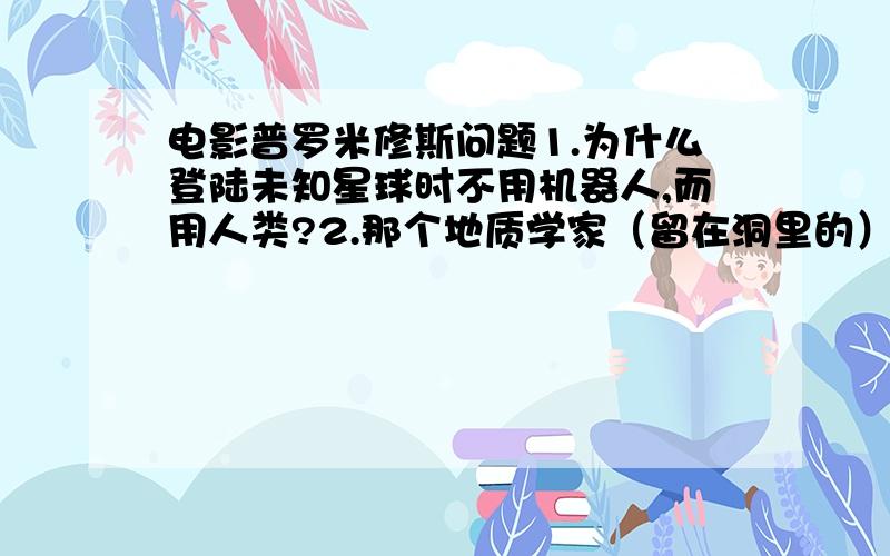 电影普罗米修斯问题1.为什么登陆未知星球时不用机器人,而用人类?2.那个地质学家（留在洞里的）为什么会变成生化人?怎么打