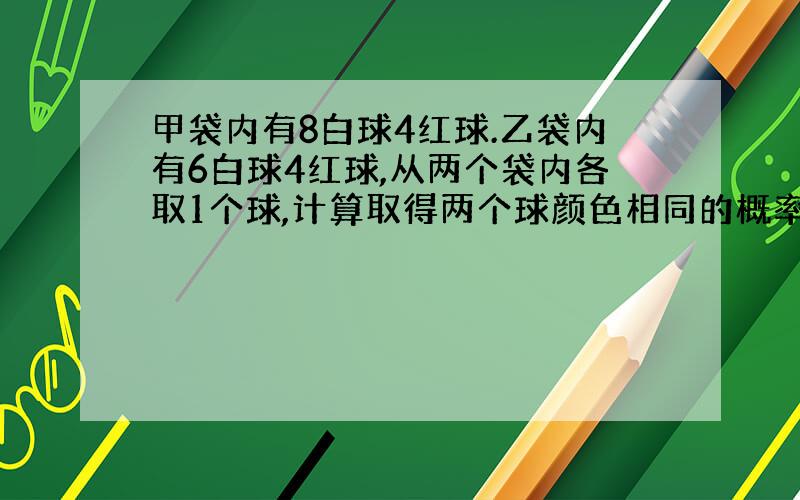 甲袋内有8白球4红球.乙袋内有6白球4红球,从两个袋内各取1个球,计算取得两个球颜色相同的概率