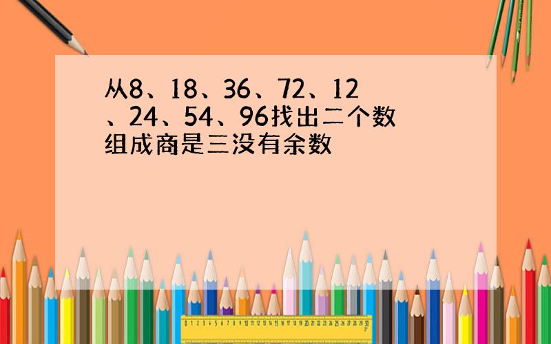 从8、18、36、72、12、24、54、96找出二个数组成商是三没有余数