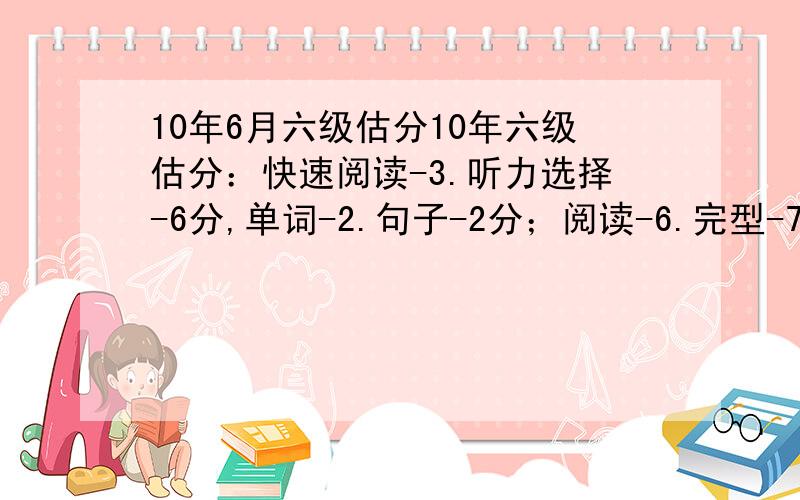 10年6月六级估分10年六级估分：快速阅读-3.听力选择-6分,单词-2.句子-2分；阅读-6.完型-7分；翻译-2分；