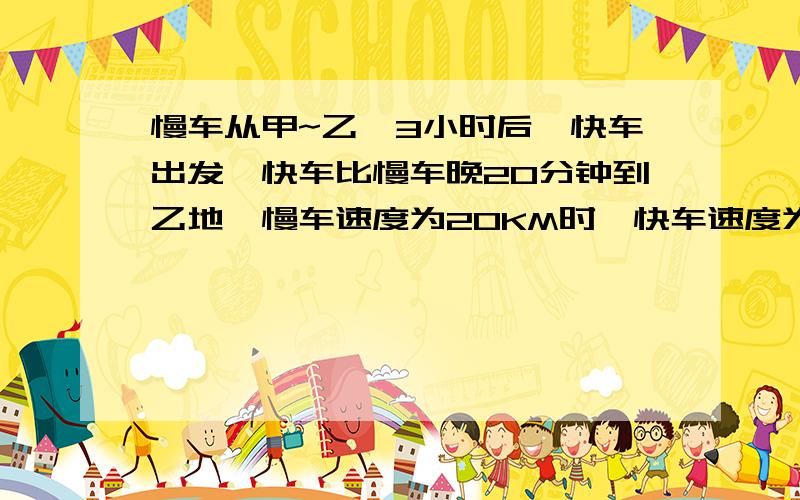 慢车从甲~乙,3小时后,快车出发,快车比慢车晚20分钟到乙地,慢车速度为20KM时,快车速度为40KM时,求两地的距