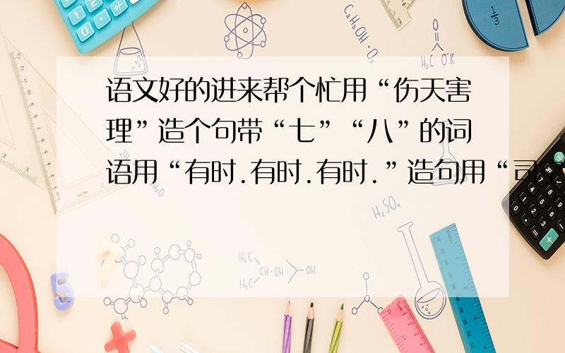 语文好的进来帮个忙用“伤天害理”造个句带“七”“八”的词语用“有时.有时.有时.”造句用“司空见惯”和“破例”各造一句遥