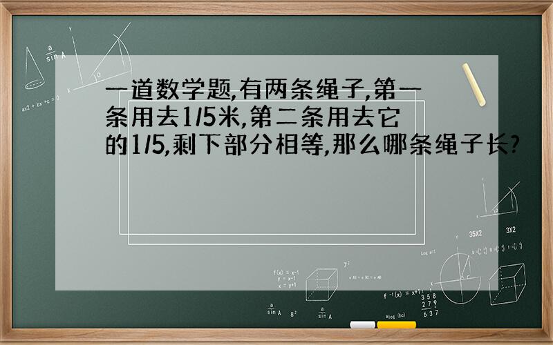 一道数学题,有两条绳子,第一条用去1/5米,第二条用去它的1/5,剩下部分相等,那么哪条绳子长?