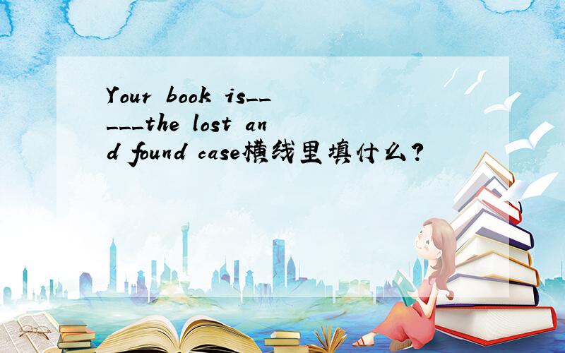 Your book is_____the lost and found case横线里填什么?