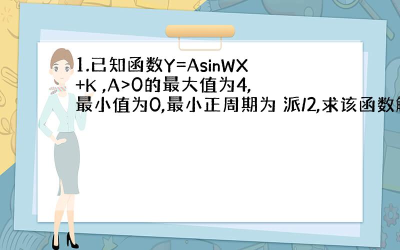 1.已知函数Y=AsinWX+K ,A>0的最大值为4,最小值为0,最小正周期为 派/2,求该函数解析式.