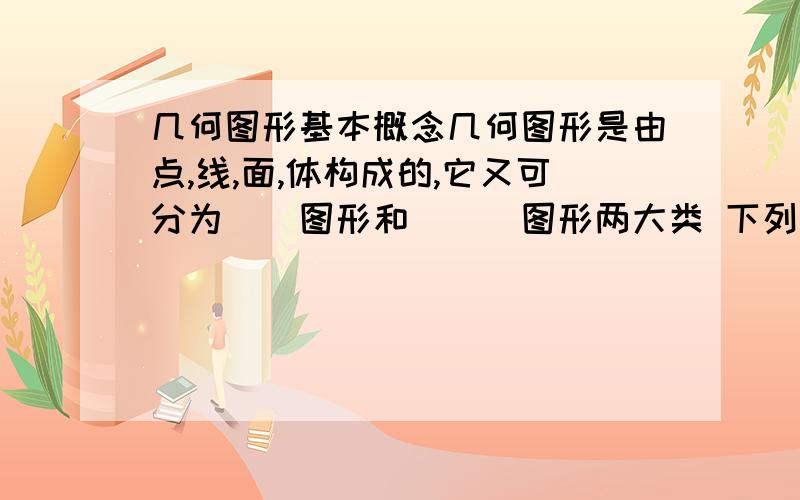 几何图形基本概念几何图形是由点,线,面,体构成的,它又可分为__图形和___图形两大类 下列说法,正确的是 A.平面和曲